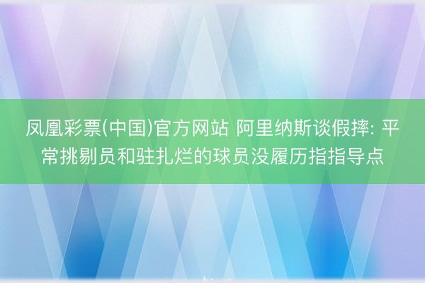凤凰彩票(中国)官方网站 阿里纳斯谈假摔: 平常挑剔员和驻扎烂的球员没履历指指导点