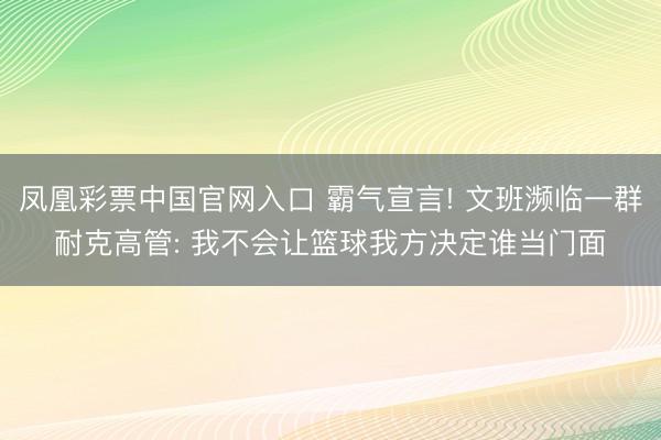 凤凰彩票中国官网入口 霸气宣言! 文班濒临一群耐克高管: 我不会让篮球我方决定谁当门面