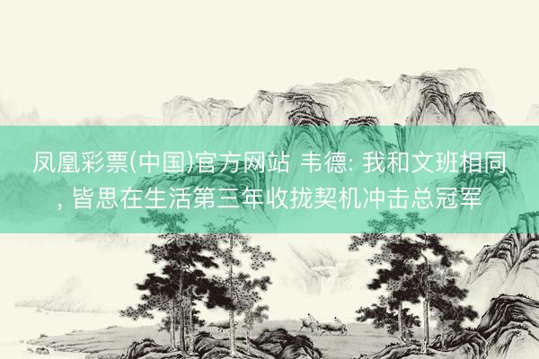 凤凰彩票(中国)官方网站 韦德: 我和文班相同， 皆思在生活第三年收拢契机冲击总冠军