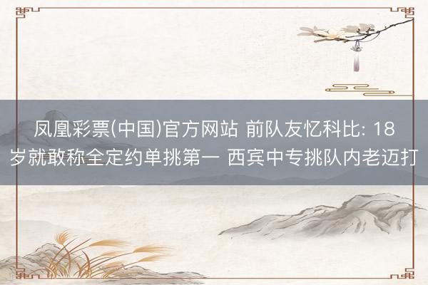 凤凰彩票(中国)官方网站 前队友忆科比: 18岁就敢称全定约单挑第一 西宾中专挑队内老迈打