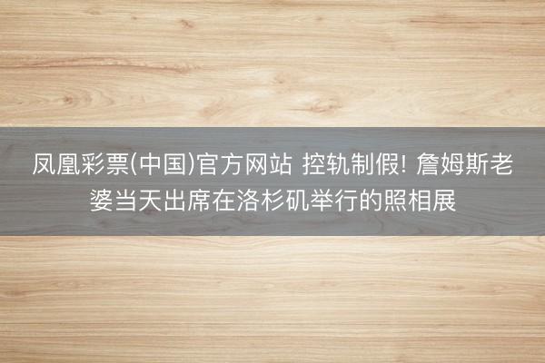 凤凰彩票(中国)官方网站 控轨制假! 詹姆斯老婆当天出席在洛杉矶举行的照相展