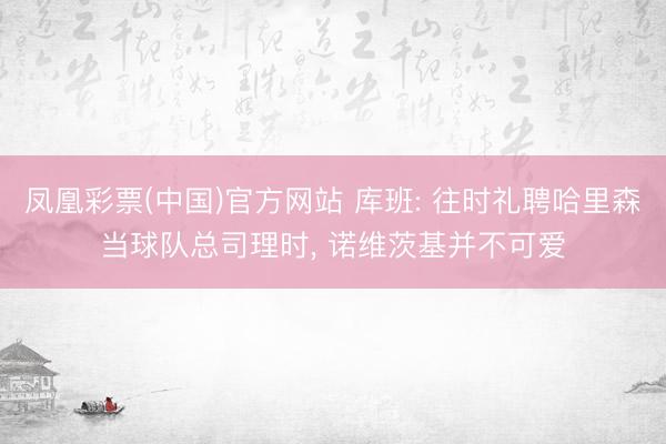 凤凰彩票(中国)官方网站 库班: 往时礼聘哈里森当球队总司理时， 诺维茨基并不可爱