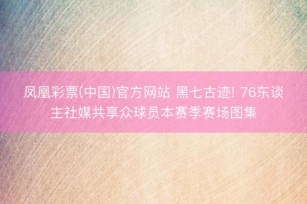 凤凰彩票(中国)官方网站 黑七古迹! 76东谈主社媒共享众球员本赛季赛场图集