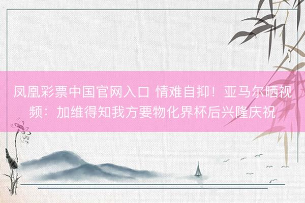凤凰彩票中国官网入口 情难自抑！亚马尔晒视频：加维得知我方要物化界杯后兴隆庆祝