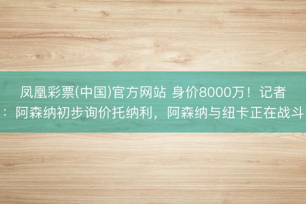 凤凰彩票(中国)官方网站 身价8000万！记者：阿森纳初步询价托纳利，阿森纳与纽卡正在战斗