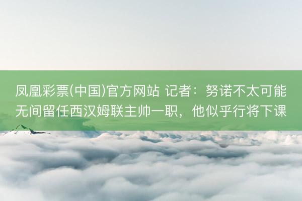 凤凰彩票(中国)官方网站 记者：努诺不太可能无间留任西汉姆联主帅一职，他似乎行将下课