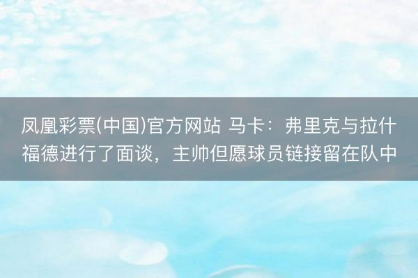 凤凰彩票(中国)官方网站 马卡：弗里克与拉什福德进行了面谈，主帅但愿球员链接留在队中