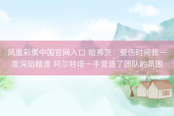 凤凰彩票中国官网入口 哈弗茨：受伤时间我一度深陷黯澹 阿尔特塔一手营造了团队的氛围