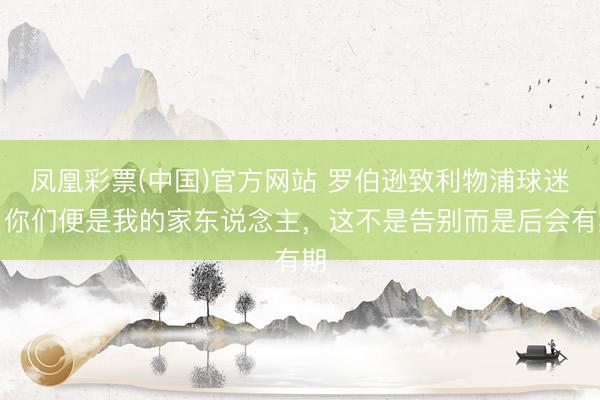 凤凰彩票(中国)官方网站 罗伯逊致利物浦球迷：你们便是我的家东说念主，这不是告别而是后会有期
