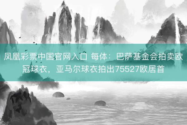 凤凰彩票中国官网入口 每体：巴萨基金会拍卖欧冠球衣，亚马尔球衣拍出75527欧居首
