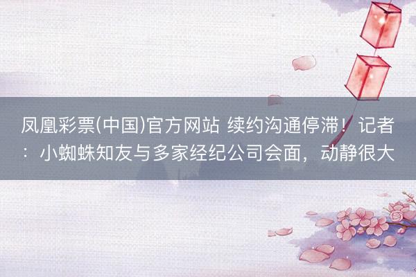 凤凰彩票(中国)官方网站 续约沟通停滞！记者：小蜘蛛知友与多家经纪公司会面，动静很大