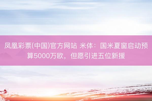 凤凰彩票(中国)官方网站 米体：国米夏窗启动预算5000万欧，但愿引进五位新援