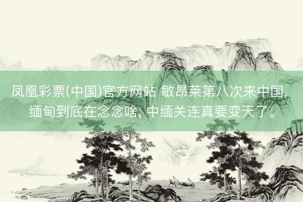 凤凰彩票(中国)官方网站 敏昂莱第八次来中国, 缅甸到底在念念啥, 中缅关连真要变天了。