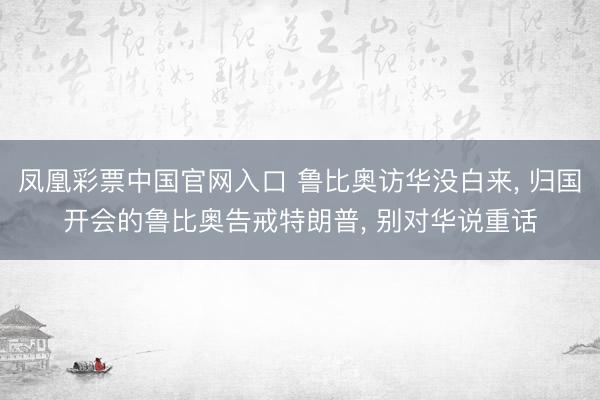 凤凰彩票中国官网入口 鲁比奥访华没白来， 归国开会的鲁比奥告戒特朗普， 别对华说重话