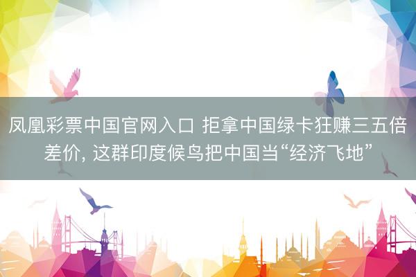 凤凰彩票中国官网入口 拒拿中国绿卡狂赚三五倍差价， 这群印度候鸟把中国当“经济飞地”