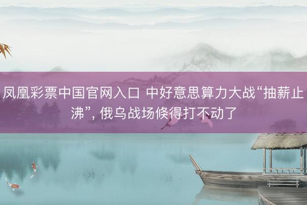 凤凰彩票中国官网入口 中好意思算力大战“抽薪止沸”, 俄乌战场倏得打不动了