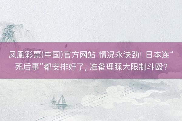 凤凰彩票(中国)官方网站 情况永诀劲! 日本连“死后事”都安排好了， 准备理睬大限制斗殴?