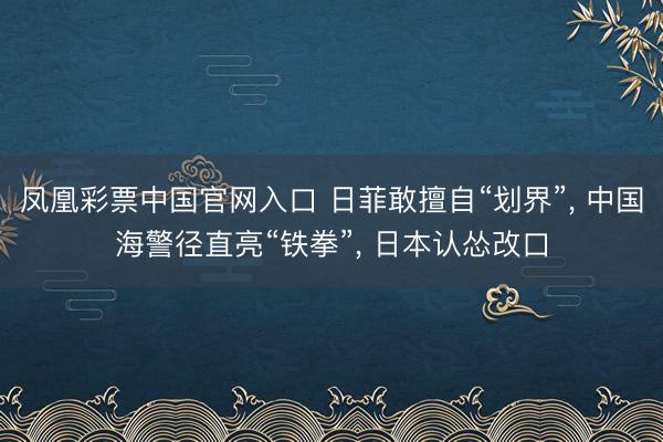 凤凰彩票中国官网入口 日菲敢擅自“划界”, 中国海警径直亮“铁拳”, 日本认怂改口