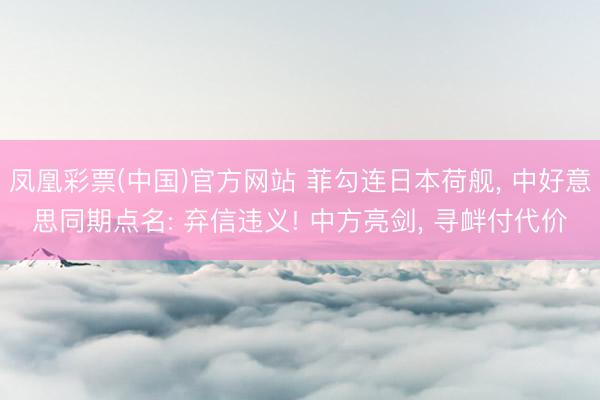 凤凰彩票(中国)官方网站 菲勾连日本荷舰， 中好意思同期点名: 弃信违义! 中方亮剑， 寻衅付代价