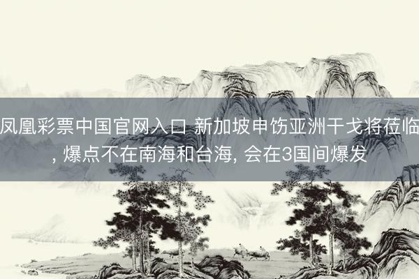 凤凰彩票中国官网入口 新加坡申饬亚洲干戈将莅临， 爆点不在南海和台海， 会在3国间爆发
