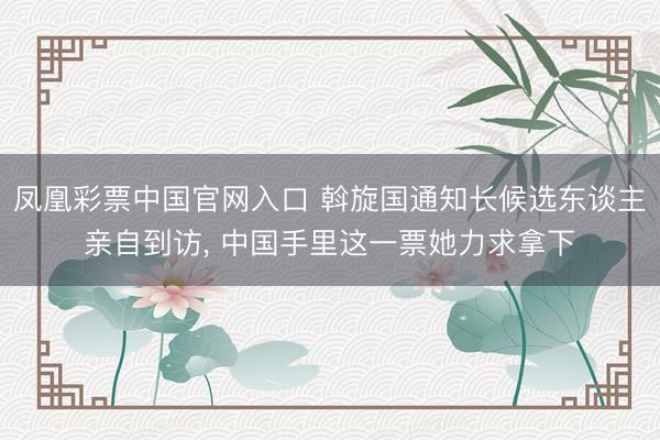 凤凰彩票中国官网入口 斡旋国通知长候选东谈主亲自到访， 中国手里这一票她力求拿下