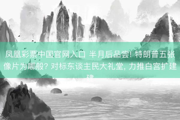 凤凰彩票中国官网入口 半月后品尝! 特朗普五张像片为哪般? 对标东谈主民大礼堂， 力推白宫扩建