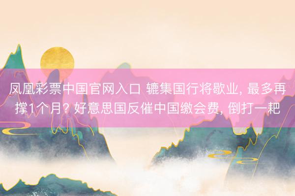 凤凰彩票中国官网入口 辘集国行将歇业， 最多再撑1个月? 好意思国反催中国缴会费， 倒打一耙