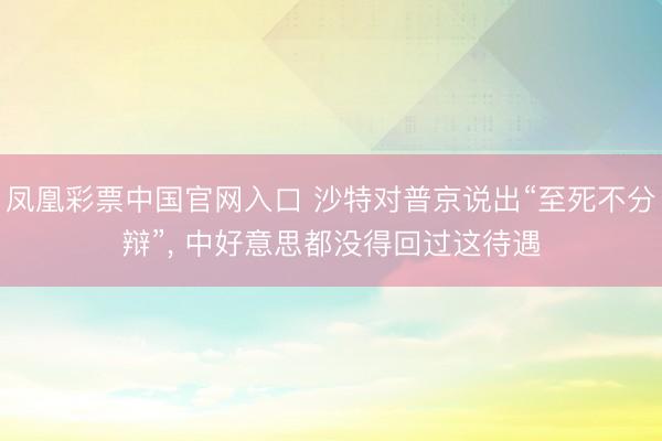 凤凰彩票中国官网入口 沙特对普京说出“至死不分辩”， 中好意思都没得回过这待遇