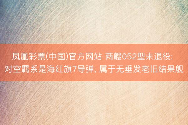 凤凰彩票(中国)官方网站 两艘052型未退役: 对空羁系是海红旗7导弹， 属于无垂发老旧结果舰