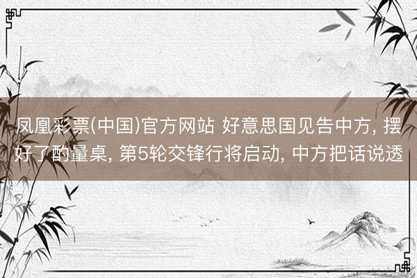 凤凰彩票(中国)官方网站 好意思国见告中方， 摆好了酌量桌， 第5轮交锋行将启动， 中方把话说透