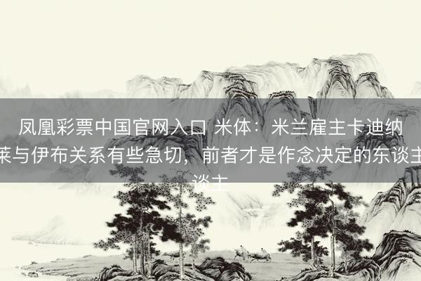 凤凰彩票中国官网入口 米体：米兰雇主卡迪纳莱与伊布关系有些急切，前者才是作念决定的东谈主