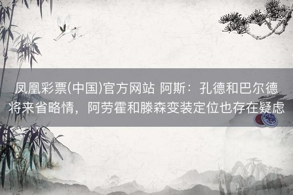 凤凰彩票(中国)官方网站 阿斯：孔德和巴尔德将来省略情，阿劳霍和滕森变装定位也存在疑虑