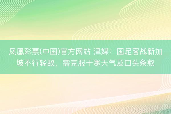 凤凰彩票(中国)官方网站 津媒：国足客战新加坡不行轻敌，需克服干寒天气及口头条款