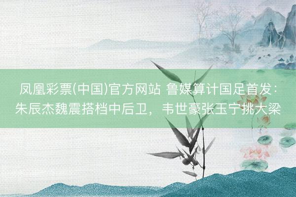凤凰彩票(中国)官方网站 鲁媒算计国足首发：朱辰杰魏震搭档中后卫，韦世豪张玉宁挑大梁