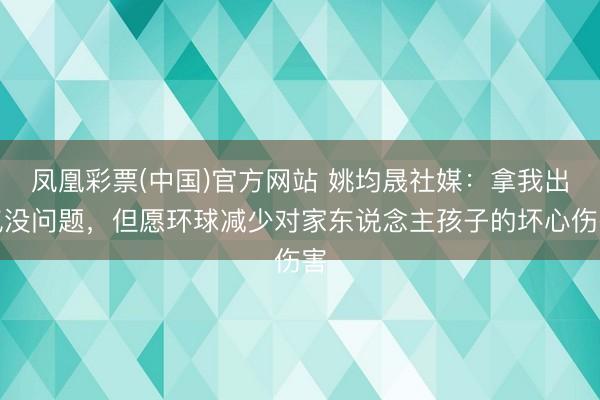 凤凰彩票(中国)官方网站 姚均晟社媒：拿我出气没问题，但愿环球减少对家东说念主孩子的坏心伤害