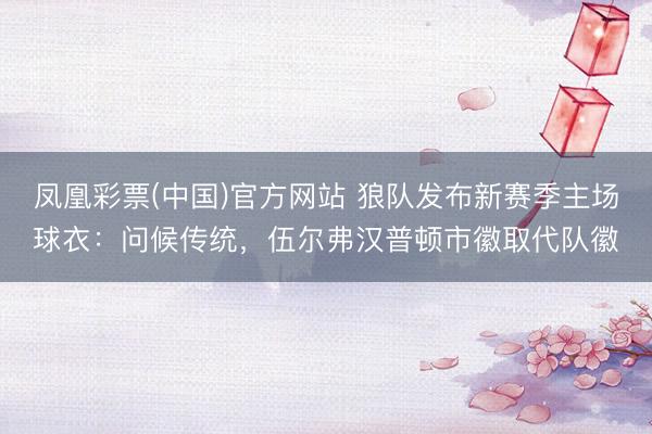 凤凰彩票(中国)官方网站 狼队发布新赛季主场球衣：问候传统，伍尔弗汉普顿市徽取代队徽