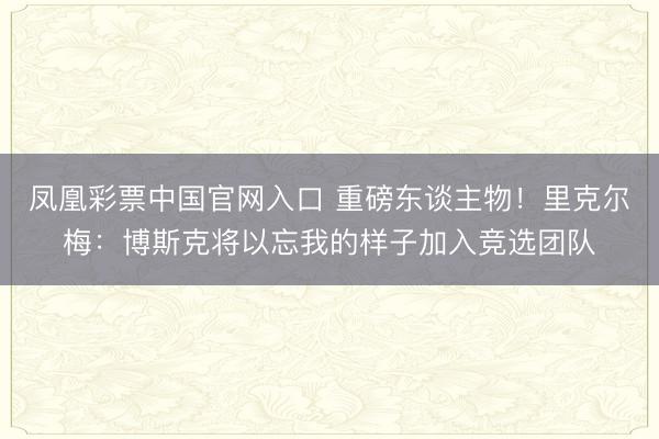凤凰彩票中国官网入口 重磅东谈主物！里克尔梅：博斯克将以忘我的样子加入竞选团队