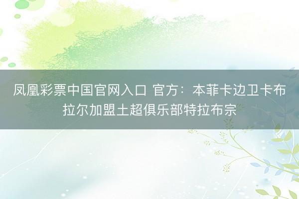 凤凰彩票中国官网入口 官方：本菲卡边卫卡布拉尔加盟土超俱乐部特拉布宗