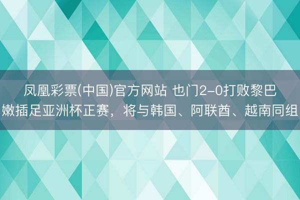 凤凰彩票(中国)官方网站 也门2-0打败黎巴嫩插足亚洲杯正赛,将与韩国、阿联酋、越南同组