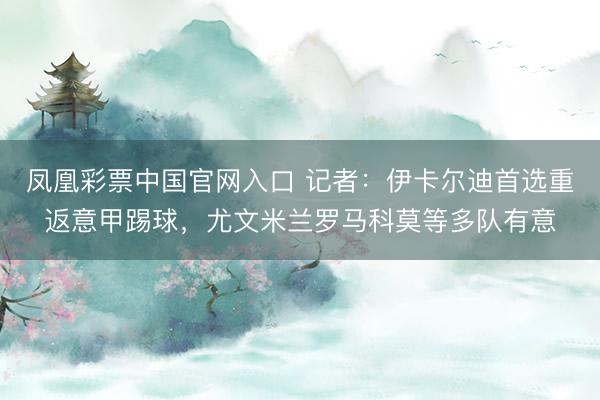 凤凰彩票中国官网入口 记者：伊卡尔迪首选重返意甲踢球，尤文米兰罗马科莫等多队有意