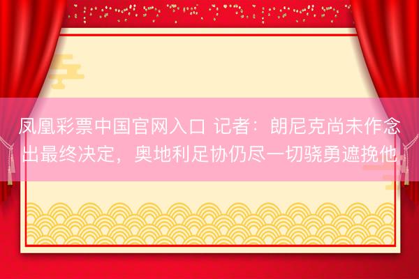 凤凰彩票中国官网入口 记者：朗尼克尚未作念出最终决定，奥地利足协仍尽一切骁勇遮挽他
