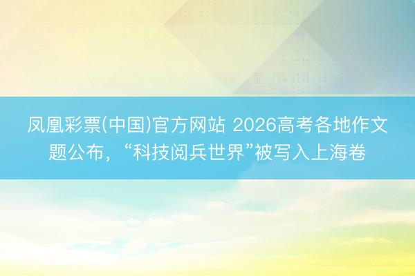 凤凰彩票(中国)官方网站 2026高考各地作文题公布，“科技阅兵世界”被写入上海卷