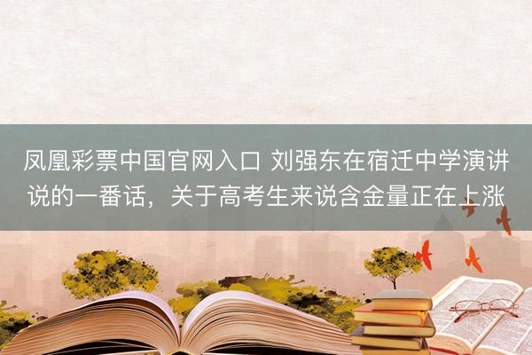 凤凰彩票中国官网入口 刘强东在宿迁中学演讲说的一番话，关于高考生来说含金量正在上涨