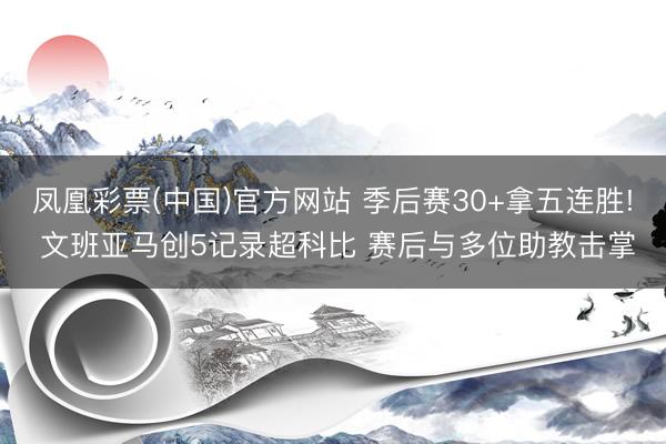 凤凰彩票(中国)官方网站 季后赛30+拿五连胜! 文班亚马创5记录超科比 赛后与多位助教击掌