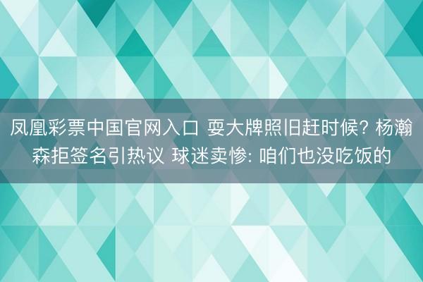 凤凰彩票中国官网入口 耍大牌照旧赶时候? 杨瀚森拒签名引热议 球迷卖惨: 咱们也没吃饭的