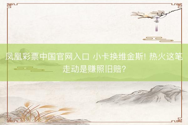 凤凰彩票中国官网入口 小卡换维金斯! 热火这笔走动是赚照旧赔?
