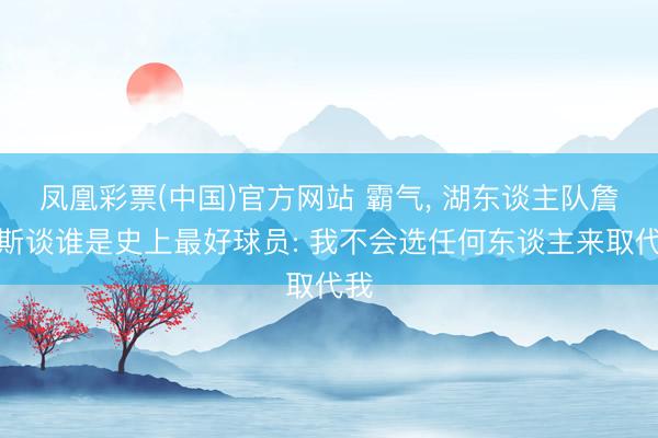 凤凰彩票(中国)官方网站 霸气， 湖东谈主队詹姆斯谈谁是史上最好球员: 我不会选任何东谈主来取代我