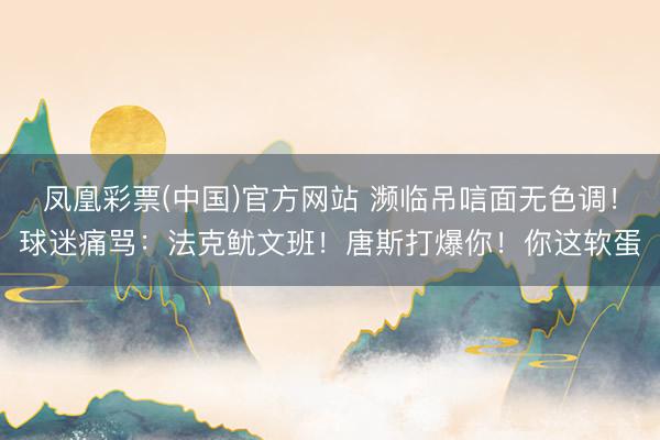 凤凰彩票(中国)官方网站 濒临吊唁面无色调！球迷痛骂：法克鱿文班！唐斯打爆你！你这软蛋