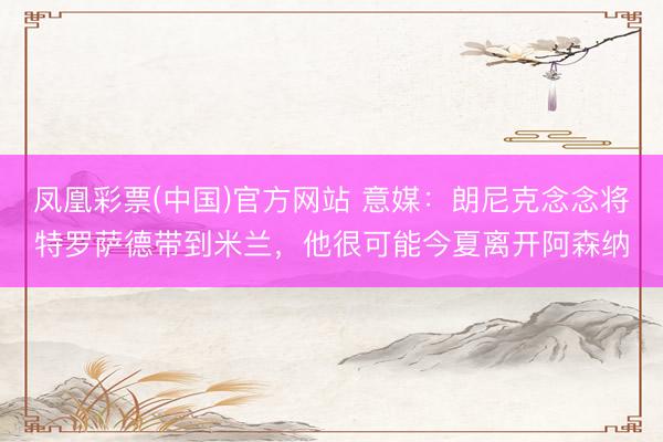 凤凰彩票(中国)官方网站 意媒：朗尼克念念将特罗萨德带到米兰，他很可能今夏离开阿森纳