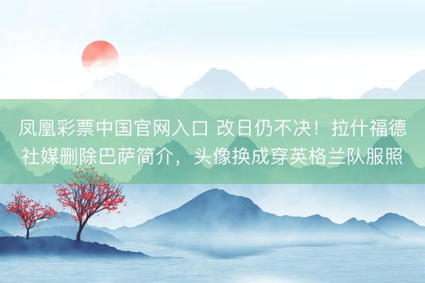 凤凰彩票中国官网入口 改日仍不决!拉什福德社媒删除巴萨简介,头像换成穿英格兰队服照
